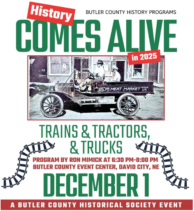 event poster featuring a graphic of train tracks and a black-and-white photo of an early flatbed truck with an adult driving and a child in the bed of the truck. Text Reads: History Comes Alive in 2025 Butler County History Programs, Trains & Tractors & Trucks, Program by Ron Mimick at 6:30 PM - 8 PM, Butler County Event Center, David City NE, December 1